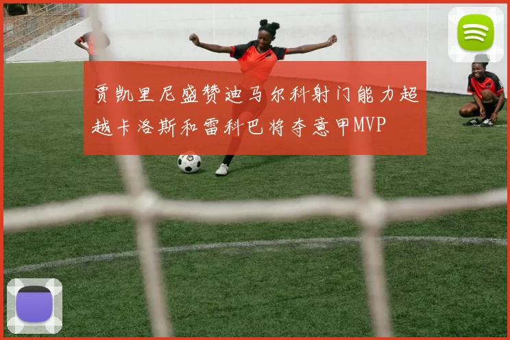 贾凯里尼盛赞迪马尔科射门能力超越卡洛斯和雷科巴将夺意甲MVP
