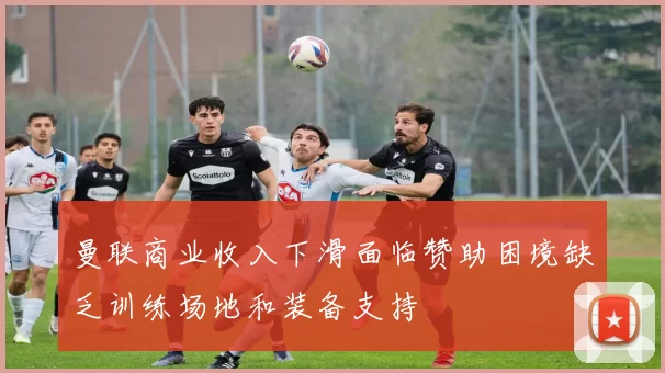 曼联商业收入下滑面临赞助困境缺乏训练场地和装备支持