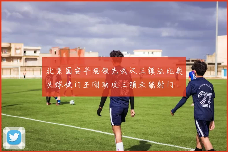 北京国安半场领先武汉三镇法比奥头球破门王刚助攻三镇未能射门