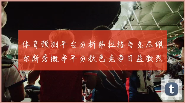 体育预测平台分析弗拉格与克尼佩尔新秀概率平分秋色竞争日益激烈