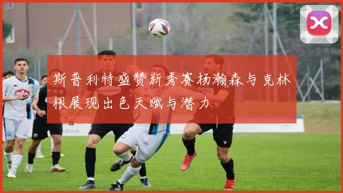 斯普利特盛赞新秀赛杨瀚森与克林根展现出色天赋与潜力