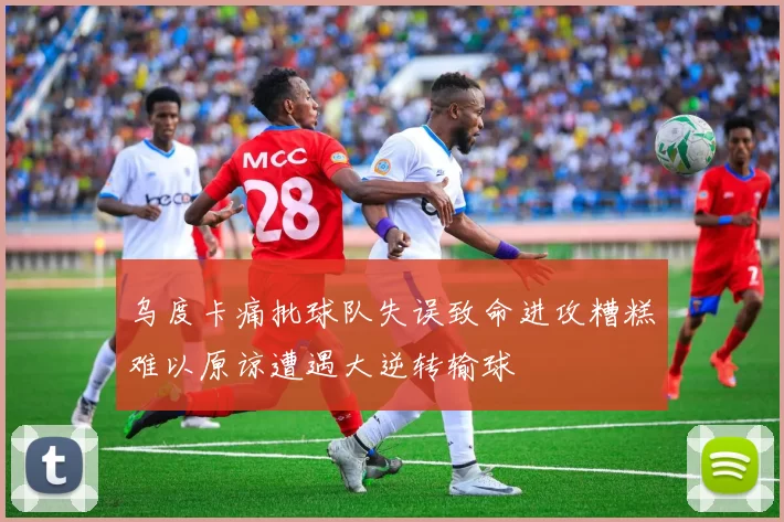 乌度卡痛批球队失误致命进攻糟糕难以原谅遭遇大逆转输球