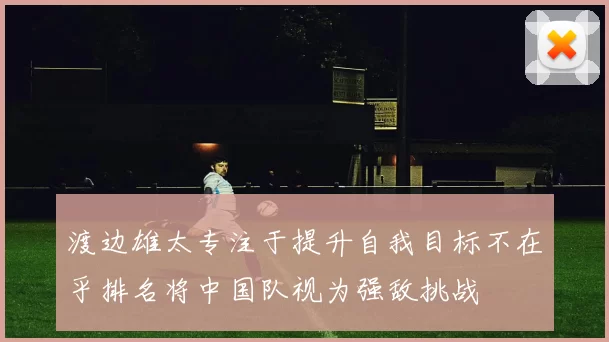 渡边雄太专注于提升自我目标不在乎排名将中国队视为强敌挑战