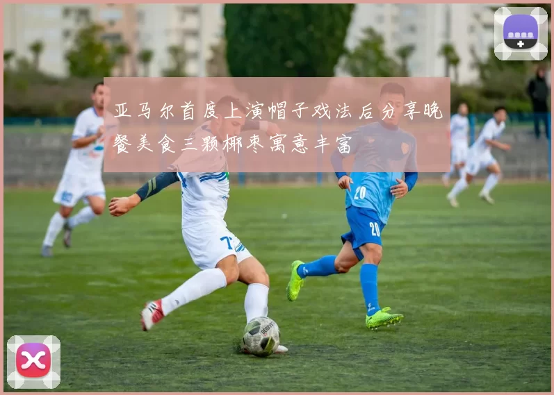 亚马尔首度上演帽子戏法后分享晚餐美食三颗椰枣寓意丰富