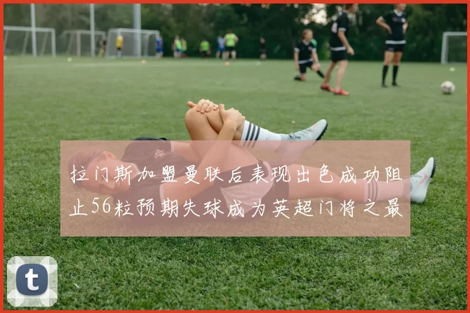 拉门斯加盟曼联后表现出色成功阻止56粒预期失球成为英超门将之最