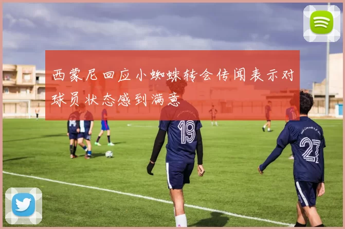 西蒙尼回应小蜘蛛转会传闻表示对球员状态感到满意