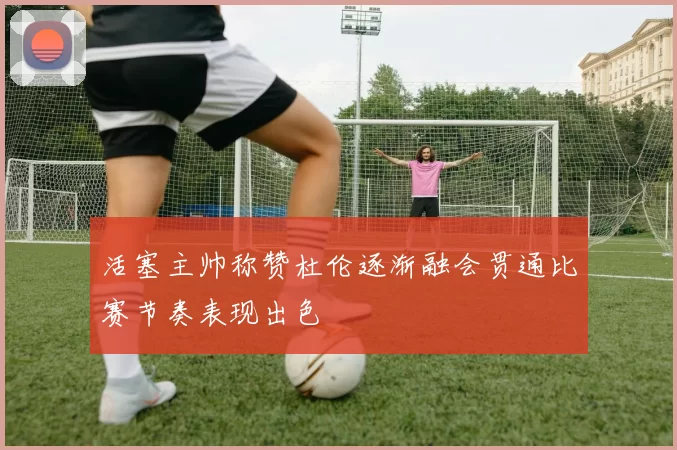 活塞主帅称赞杜伦逐渐融会贯通比赛节奏表现出色