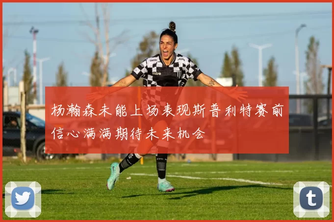 杨瀚森未能上场表现斯普利特赛前信心满满期待未来机会