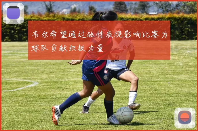 韦尔希望通过独特表现影响比赛为球队贡献积极力量