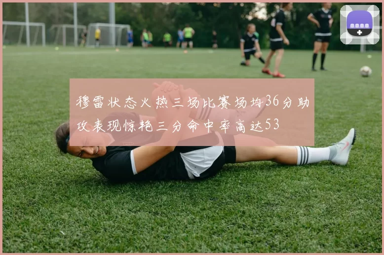 穆雷状态火热三场比赛场均36分助攻表现惊艳三分命中率高达53
