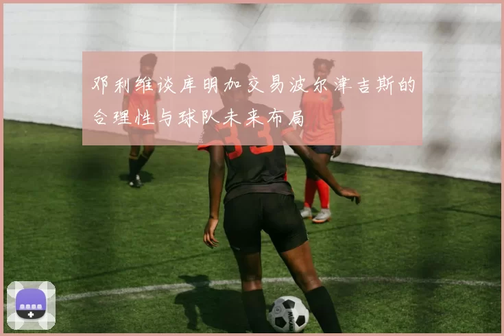 邓利维谈库明加交易波尔津吉斯的合理性与球队未来布局