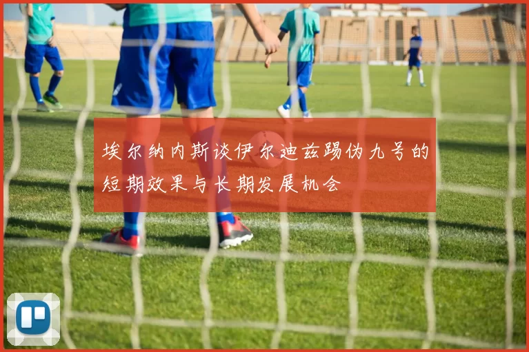 埃尔纳内斯谈伊尔迪兹踢伪九号的短期效果与长期发展机会
