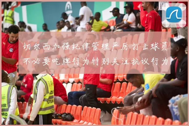 切尔西加强纪律管理严厉打击球员不必要吃牌行为特别关注抗议行为