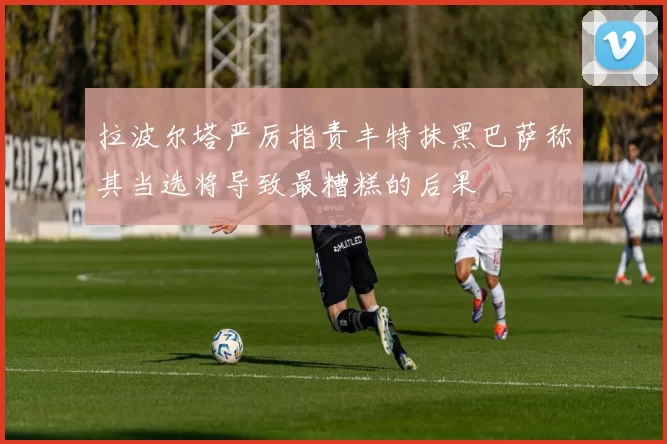 拉波尔塔严厉指责丰特抹黑巴萨称其当选将导致最糟糕的后果