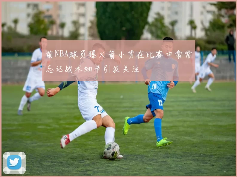 前NBA球员曝火箭小贾在比赛中常常忘记战术细节引发关注