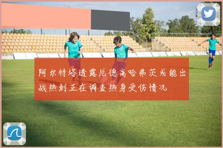 阿尔特塔透露厄德高哈弗茨或能出战热刺正在调查热身受伤情况