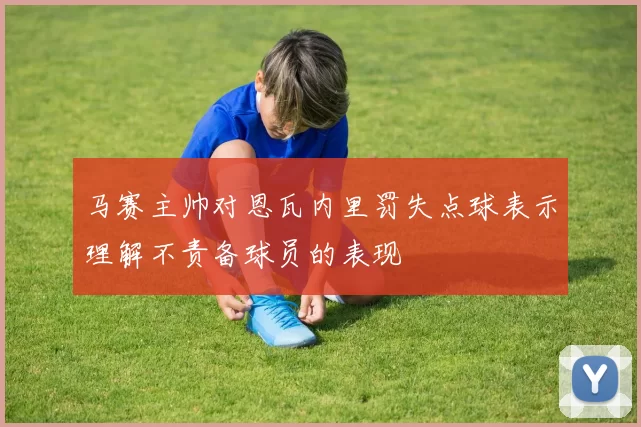 马赛主帅对恩瓦内里罚失点球表示理解不责备球员的表现